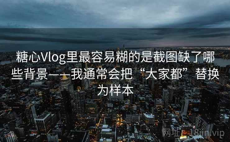 糖心Vlog里最容易糊的是截图缺了哪些背景——我通常会把“大家都”替换为样本
