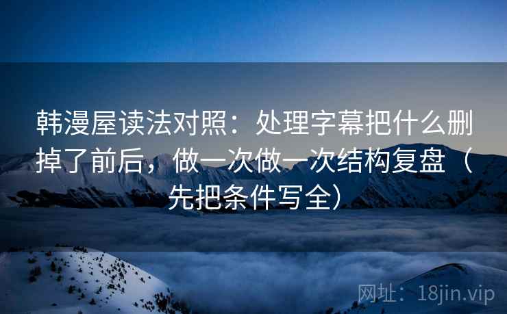 韩漫屋读法对照：处理字幕把什么删掉了前后，做一次做一次结构复盘（先把条件写全）