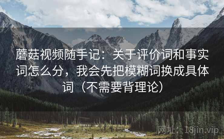 蘑菇视频随手记：关于评价词和事实词怎么分，我会先把模糊词换成具体词（不需要背理论）