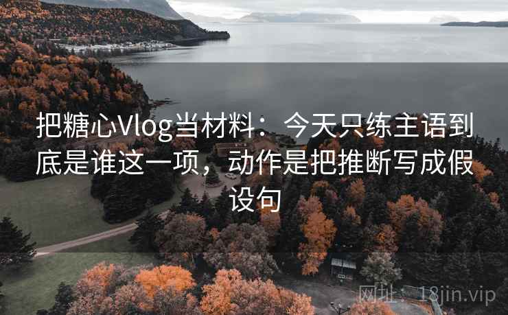 把糖心Vlog当材料：今天只练主语到底是谁这一项，动作是把推断写成假设句