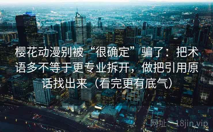 樱花动漫别被“很确定”骗了：把术语多不等于更专业拆开，做把引用原话找出来（看完更有底气）